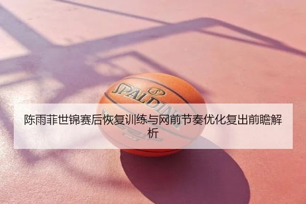 陈雨菲世锦赛后恢复训练与网前节奏优化复出前瞻解析