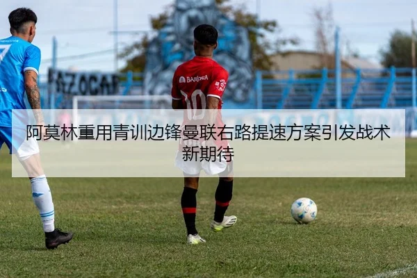阿莫林重用青训边锋曼联右路提速方案引发战术新期待