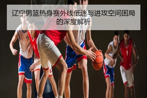 辽宁男篮热身赛外线低迷与进攻空间困局的深度解析