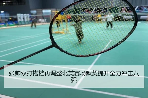 张帅双打搭档再调整北美赛场默契提升全力冲击八强