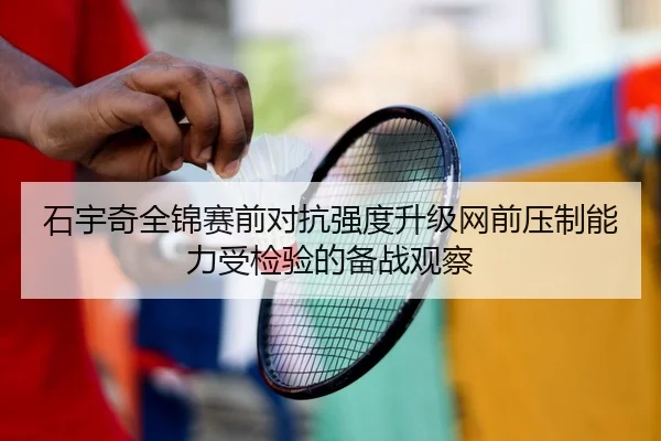 石宇奇全锦赛前对抗强度升级网前压制能力受检验的备战观察