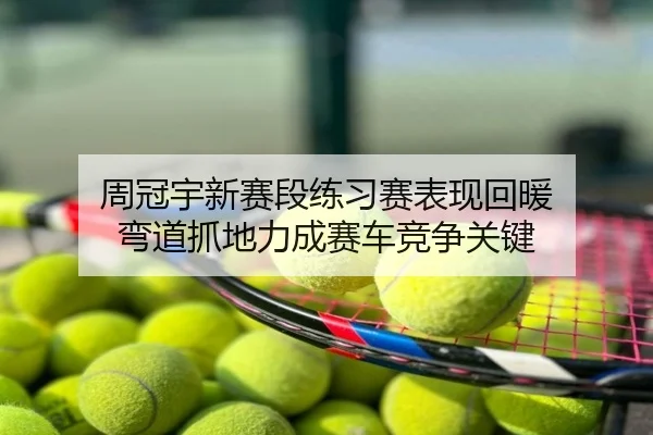 周冠宇新赛段练习赛表现回暖 弯道抓地力成赛车竞争关键