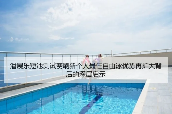 潘展乐短池测试赛刷新个人最佳自由泳优势再扩大背后的深层启示