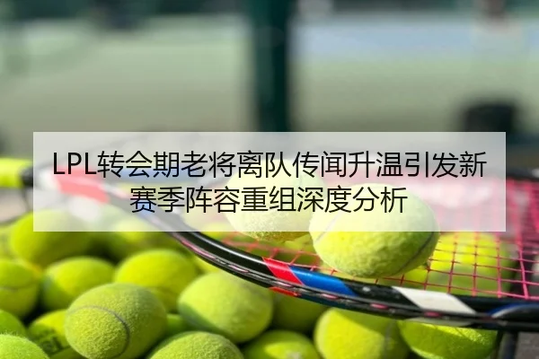 LPL转会期老将离队传闻升温引发新赛季阵容重组深度分析