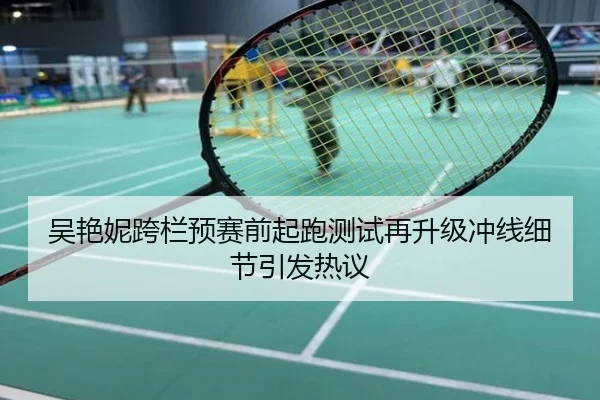 吴艳妮跨栏预赛前起跑测试再升级冲线细节引发热议