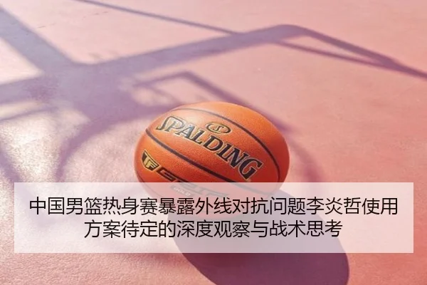 中国男篮热身赛暴露外线对抗问题李炎哲使用方案待定的深度观察与战术思考